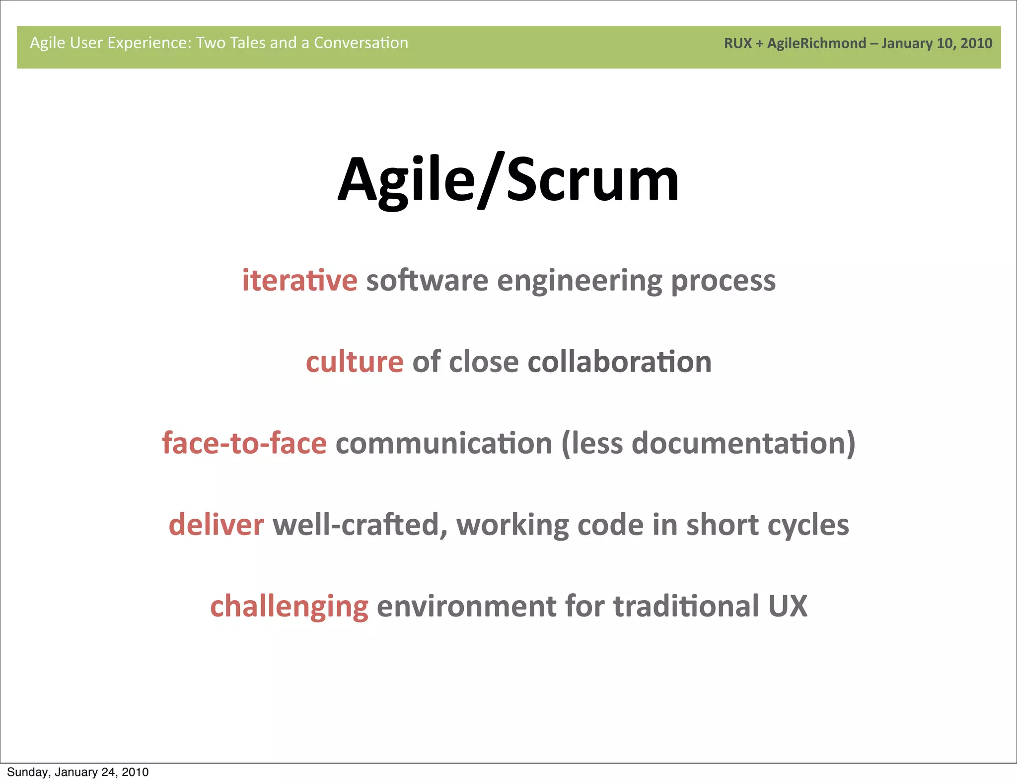 Agile	
  User	
  Experience:	
  Two	
  Tales	
  and	
  a	
  Conversa9on	
  	
  	
  	
  	
  	
  	
  	
  	
  	
  	
  	
  	
  	
  	
  	
  	
  	
  	
  	
  	
  	
  	
  	
  	
  	
  	
  	
  	
  	
  	
  	
  	
  	
  	
  	
  	
  	
  	
  	
  	
  	
  	
  	
  	
  	
  	
  	
  	
  	
  	
  	
  	
  	
  	
  	
  	
  	
  	
  	
  	
  	
  	
  	
  	
  	
  	
  	
  	
  	
  	
  	
  	
  	
  	
  	
  	
  	
  RUX	
  +	
  AgileRichmond	
  –	
  January	
  10,	
  2010




                                                                                                                                              Agile/Scrum
                                    	
  
                                                                                                   iteraJve	
  soLware	
  engineering	
  process	
  

                                                                                                                                culture	
  of	
  close	
  collaboraJon

                                                               face-­‐to-­‐face	
  communicaJon	
  (less	
  documentaJon)

                                                                  deliver	
  well-­‐craLed,	
  working	
  code	
  in	
  short	
  cycles

                                                                                     challenging	
  environment	
  for	
  tradiJonal	
  UX



Sunday, January 24, 2010
 