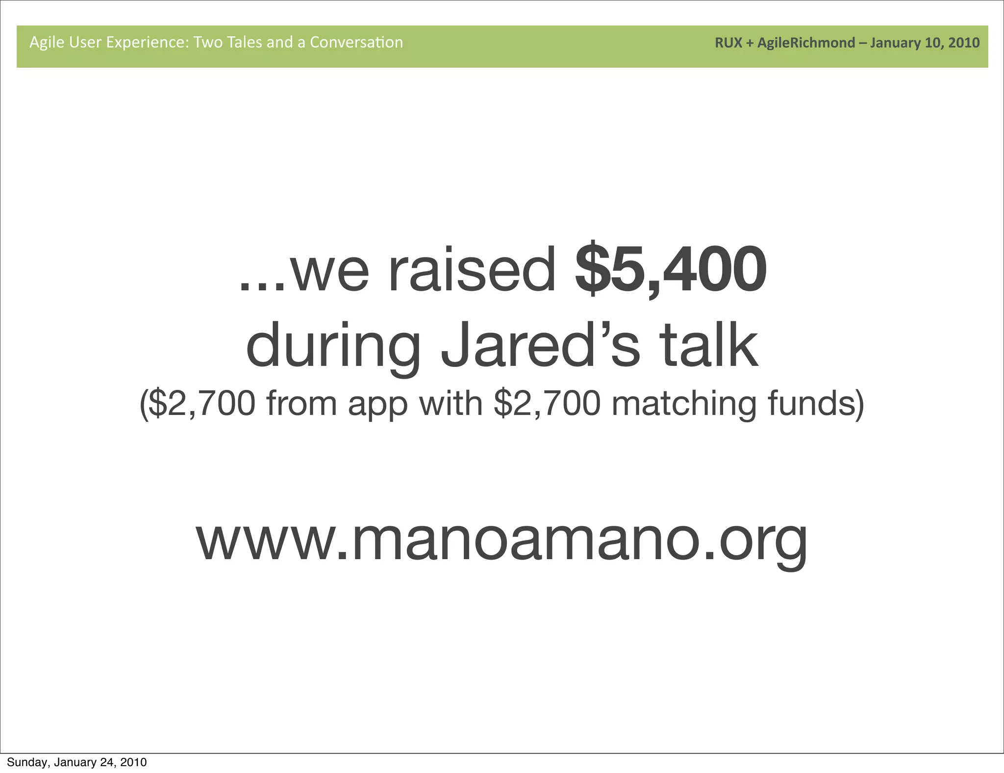 Agile	
  User	
  Experience:	
  Two	
  Tales	
  and	
  a	
  Conversa9on	
  	
  	
  	
  	
  	
  	
  	
  	
  	
  	
  	
  	
  	
  	
  	
  	
  	
  	
  	
  	
  	
  	
  	
  	
  	
  	
  	
  	
  	
  	
  	
  	
  	
  	
  	
  	
  	
  	
  	
  	
  	
  	
  	
  	
  	
  	
  	
  	
  	
  	
  	
  	
  	
  	
  	
  	
  	
  	
  	
  	
  	
  	
  	
  	
  	
  	
  	
  	
  	
  	
  	
  	
  	
  	
  	
  	
  	
  RUX	
  +	
  AgileRichmond	
  –	
  January	
  10,	
  2010




                                                                                                  ...we raised $5,400
                                                                                                   during Jared’s talk
                                                     ($2,700 from app with $2,700 matching funds)



                                                                               www.manoamano.org


Sunday, January 24, 2010
 