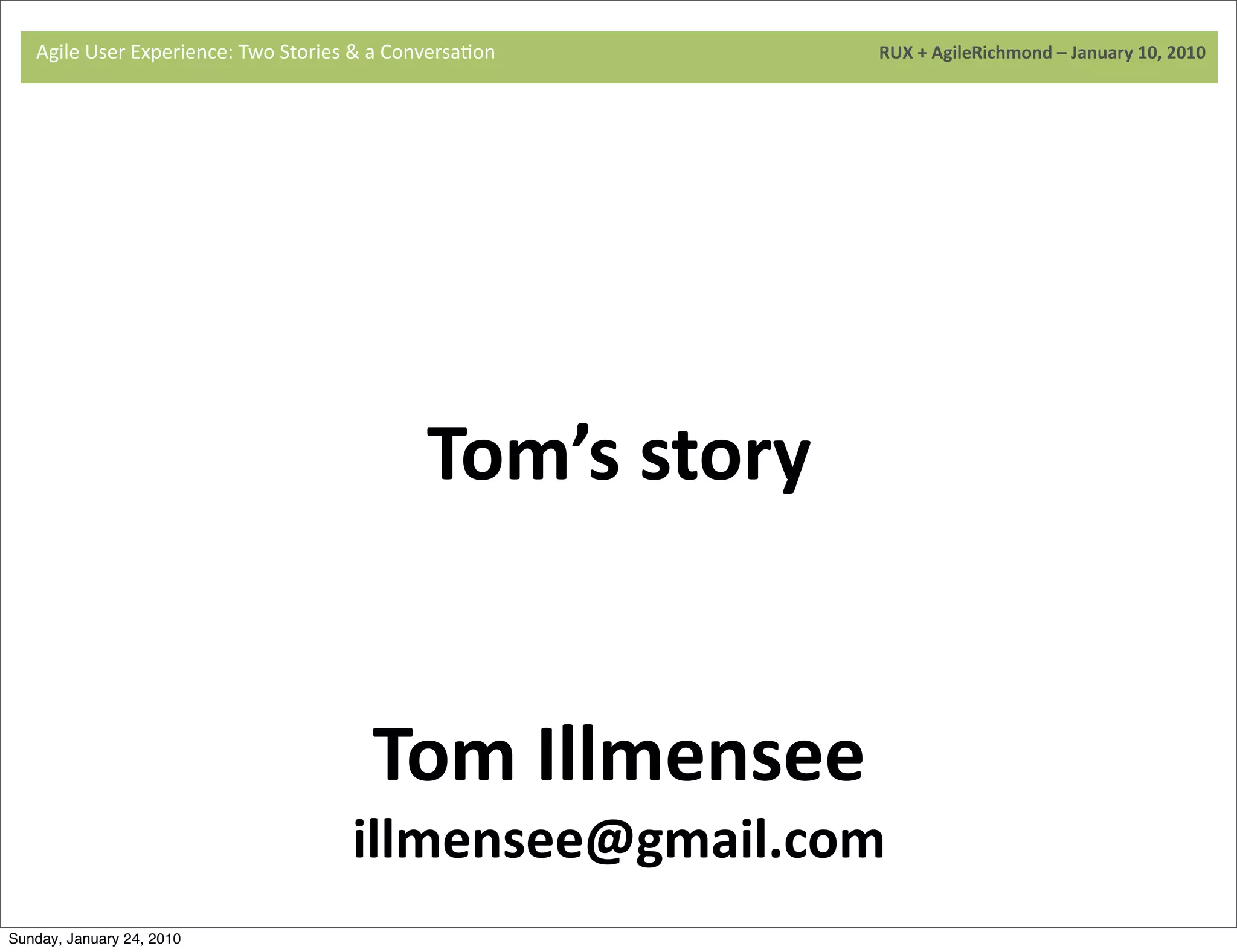 Agile	
  User	
  Experience:	
  Two	
  Stories	
  &	
  a	
  Conversa9on	
  	
  	
  	
  	
  	
  	
  	
  	
  	
  	
  	
  	
  	
  	
  	
  	
  	
  	
  	
  	
  	
  	
  	
  	
  	
  	
  	
  	
  	
  	
  	
  	
  	
  	
  	
  	
  	
  	
  	
  	
  	
  	
  	
  	
  	
  	
  	
  	
  	
  	
  	
  	
  	
  	
  	
  	
  	
  	
  	
  	
  	
  	
  	
  	
  	
  	
  	
  	
  	
  	
  	
  	
  	
  	
  	
  	
  	
  RUX	
  +	
  AgileRichmond	
  –	
  January	
  10,	
  2010




                                     	
  




                                                                                                                                                     Tom’s	
  story
                                     	
  




                                                                                                                                 Tom	
  Illmensee
                                                                                                                         illmensee@gmail.com
Sunday, January 24, 2010
 