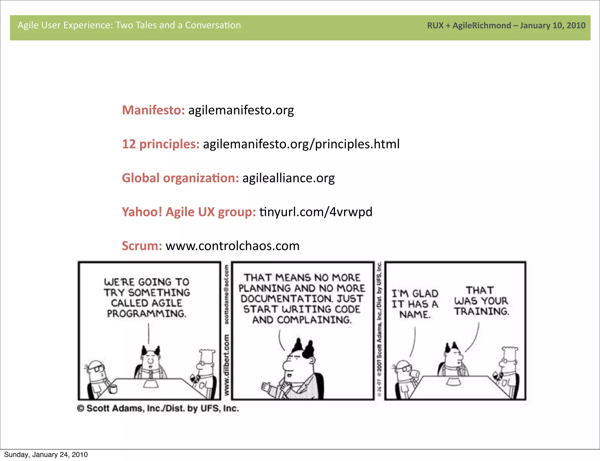 Agile	
  User	
  Experience:	
  Two	
  Sales	
  and	
  a	
  Conversa9on	
  	
  	
  	
  	
  	
  	
  	
  	
  	
  	
  	
  	
  	
  	
  	
  	
  	
  	
  	
  	
  	
  	
  	
  	
  	
  	
  	
  	
  	
  	
  	
  	
  	
  	
  	
  	
  	
  	
  	
  	
  	
  	
  	
  	
  	
  	
  	
  	
  	
  	
  	
  	
  	
  	
  	
  	
  	
  	
  	
  	
  	
  	
  	
  	
  	
  	
  	
  	
  	
  	
  	
  	
  	
  	
  	
  	
  	
  RUX	
  +	
  AgileRichmond	
  –	
  January	
  10,	
  2010
                                          Ttories	
  &	
  




                                                                                   Manifesto:	
  agilemanifesto.org

                                    	
                                             12	
  principles:	
  agilemanifesto.org/principles.html

                                                                                   Global	
  organizaJon:	
  agilealliance.org

                                                                                   Yahoo!	
  Agile	
  UX	
  group:	
  9nyurl.com/4vrwpd

                                                                                   Scrum:	
  www.controlchaos.com
                                    	
  




Sunday, January 24, 2010
 