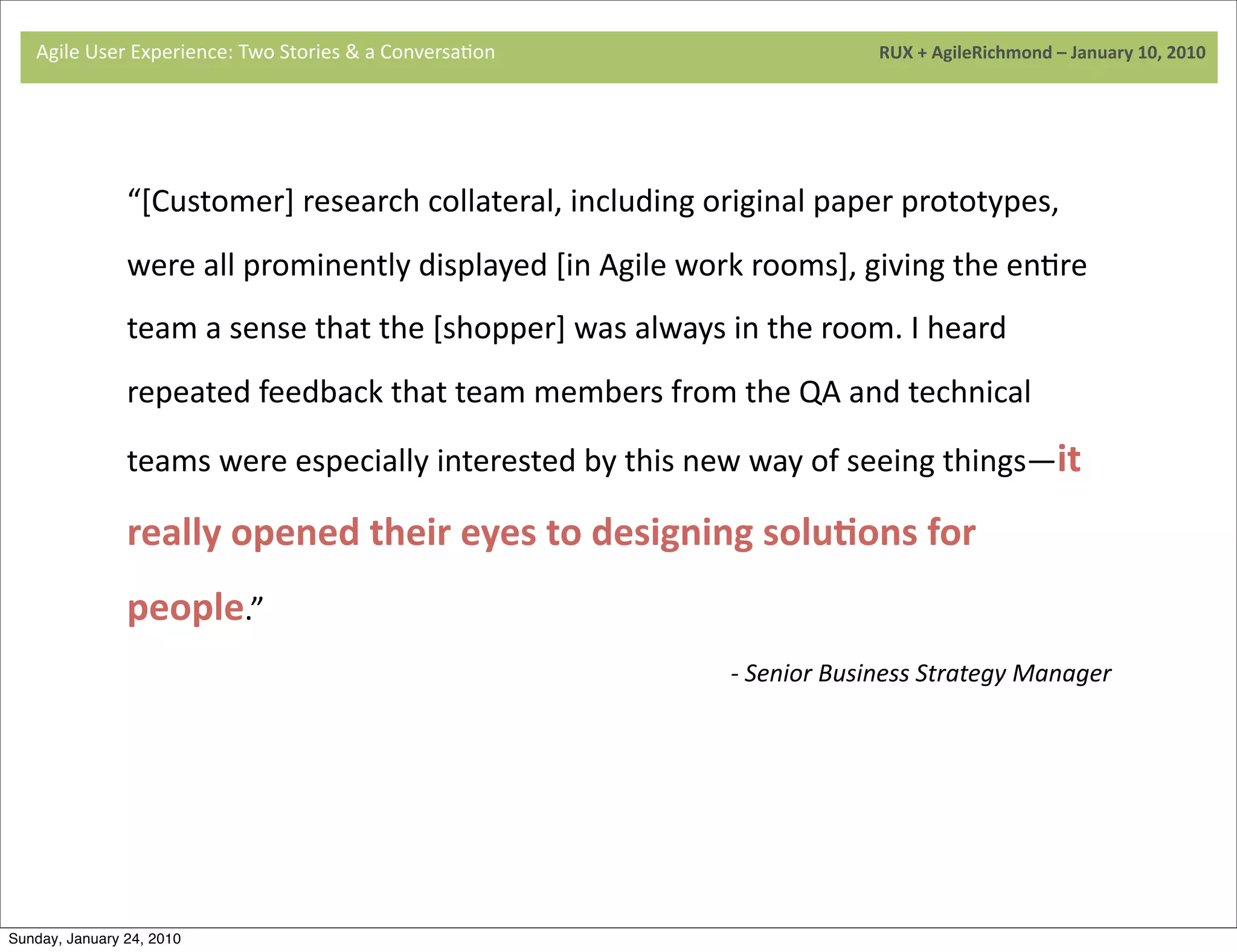 Agile	
  User	
  Experience:	
  Two	
  Stories	
  &	
  a	
  Conversa9on	
  	
  	
  	
  	
  	
  	
  	
  	
  	
  	
  	
  	
  	
  	
  	
  	
  	
  	
  	
  	
  	
  	
  	
  	
  	
  	
  	
  	
  	
  	
  	
  	
  	
  	
  	
  	
  	
  	
  	
  	
  	
  	
  	
  	
  	
  	
  	
  	
  	
  	
  	
  	
  	
  	
  	
  	
  	
  	
  	
  	
  	
  	
  	
  	
  	
  	
  	
  	
  	
  	
  	
  	
  	
  	
  	
  	
  	
  RUX	
  +	
  AgileRichmond	
  –	
  January	
  10,	
  2010




                                     “[Customer]	
  research	
  collateral,	
  including	
  original	
  paper	
  prototypes,	
  
                                     were	
  all	
  prominently	
  displayed	
  [in	
  Agile	
  work	
  rooms],	
  giving	
  the	
  en9re	
  
                                     	
  
                                     team	
  a	
  sense	
  that	
  the	
  [shopper]	
  was	
  always	
  in	
  the	
  room.	
  I	
  heard	
  
                                     repeated	
  feedback	
  that	
  team	
  members	
  from	
  the	
  QA	
  and	
  technical	
  

                                     teams	
  were	
  especially	
  interested	
  by	
  this	
  new	
  way	
  of	
  seeing	
  things—it	
  

                                     	
  
                                     really	
  opened	
  their	
  eyes	
  to	
  designing	
  soluJons	
  for	
  
                                     people.”
                                                                                                                                                                                                                                                                       -­‐	
  Senior	
  Business	
  Strategy	
  Manager




Sunday, January 24, 2010
 