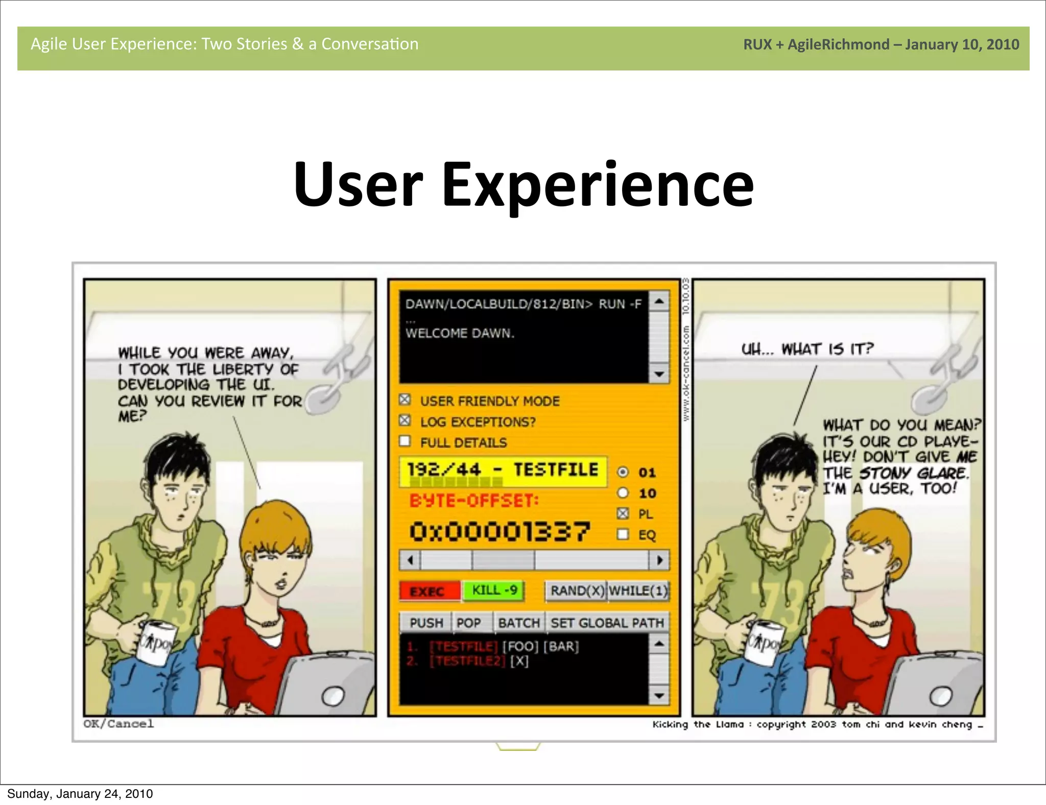 Agile	
  User	
  Experience:	
  Two	
  Stories	
  &	
  a	
  Conversa9on	
  	
  	
  	
  	
  	
  	
  	
  	
  	
  	
  	
  	
  	
  	
  	
  	
  	
  	
  	
  	
  	
  	
  	
  	
  	
  	
  	
  	
  	
  	
  	
  	
  	
  	
  	
  	
  	
  	
  	
  	
  	
  	
  	
  	
  	
  	
  	
  	
  	
  	
  	
  	
  	
  	
  	
  	
  	
  	
  	
  	
  	
  	
  	
  	
  	
  	
  	
  	
  	
  	
  	
  	
  	
  	
  	
  	
  	
  RUX	
  +	
  AgileRichmond	
  –	
  January	
  10,	
  2010




                                                                                                                      User	
  Experience
                                     	
  
                                                                Designing	
  soluJons	
  for	
  real	
  users	
  doing	
  real	
  tasks

                                                         Basing	
  designs	
  on	
  observable	
  behavior,	
  not	
  opinion

                                     	
   Focusing	
  on	
  people	
  while	
  understanding	
  business	
  and	
  
                                                                                                                                                                                          technology	
  
                                                                                                    User




                                               Busin


                                                                                                                         Services


Sunday, January 24, 2010
                                     	
  
 