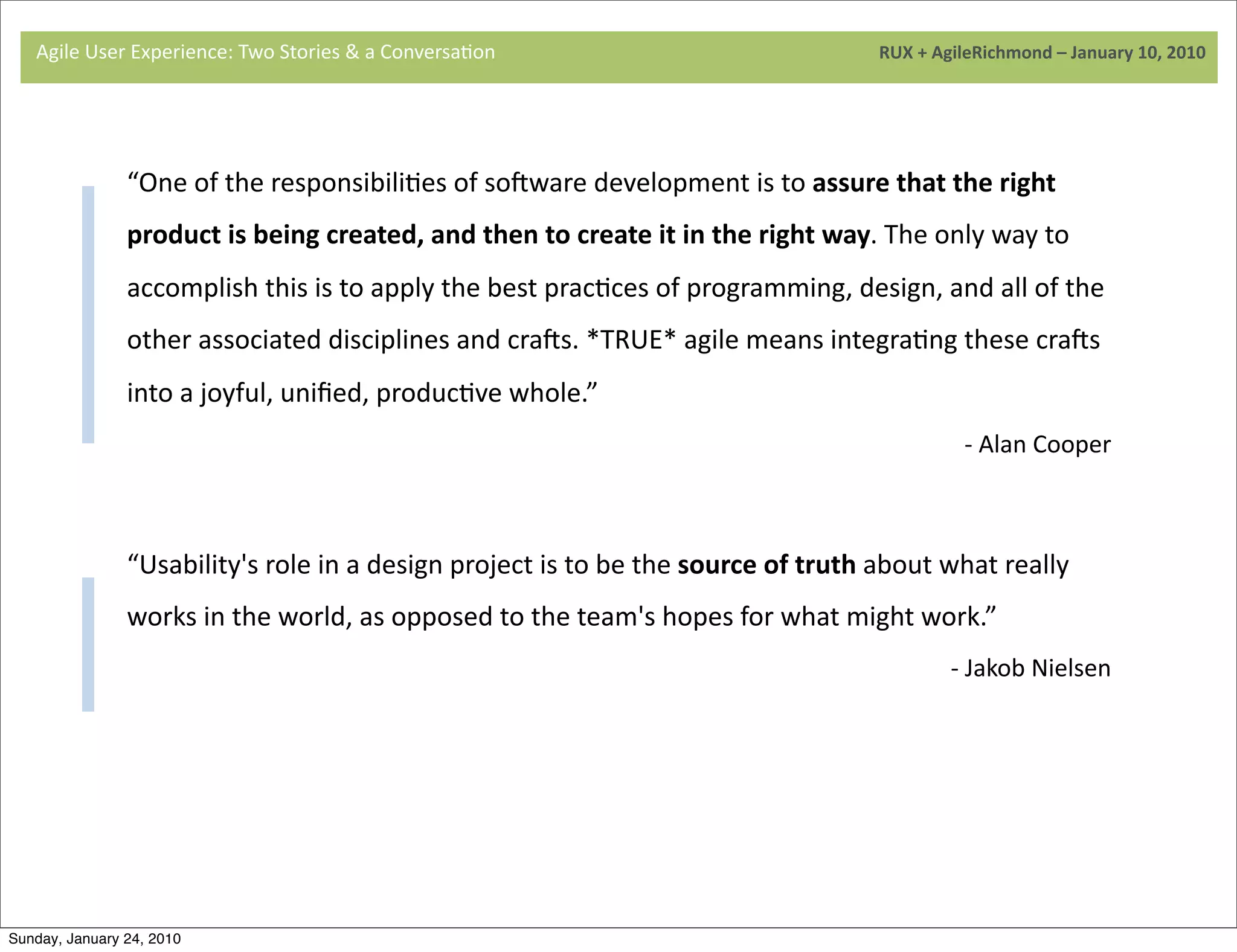 Agile	
  User	
  Experience:	
  Two	
  Stories	
  &	
  a	
  Conversa9on	
  	
  	
  	
  	
  	
  	
  	
  	
  	
  	
  	
  	
  	
  	
  	
  	
  	
  	
  	
  	
  	
  	
  	
  	
  	
  	
  	
  	
  	
  	
  	
  	
  	
  	
  	
  	
  	
  	
  	
  	
  	
  	
  	
  	
  	
  	
  	
  	
  	
  	
  	
  	
  	
  	
  	
  	
  	
  	
  	
  	
  	
  	
  	
  	
  	
  	
  	
  	
  	
  	
  	
  	
  	
  	
  	
  	
  	
  RUX	
  +	
  AgileRichmond	
  –	
  January	
  10,	
  2010




                                     “One	
  of	
  the	
  responsibili9es	
  of	
  soaware	
  development	
  is	
  to	
  assure	
  that	
  the	
  right	
  
                                     product	
  is	
  being	
  created,	
  and	
  then	
  to	
  create	
  it	
  in	
  the	
  right	
  way.	
  The	
  only	
  way	
  to	
  
                                     accomplish	
  this	
  is	
  to	
  apply	
  the	
  best	
  prac9ces	
  of	
  programming,	
  design,	
  and	
  all	
  of	
  the	
  
                                     	
  
                                     other	
  associated	
  disciplines	
  and	
  craas.	
  *TRUE*	
  agile	
  means	
  integra9ng	
  these	
  craas	
  
                                     into	
  a	
  joyful,	
  uniﬁed,	
  produc9ve	
  whole.”
                                                                                                                                                                                                                                                                                                                                                               -­‐	
  Alan	
  Cooper


                                     	
  
                                     “Usability's	
  role	
  in	
  a	
  design	
  project	
  is	
  to	
  be	
  the	
  source	
  of	
  truth	
  about	
  what	
  really	
  
                                     works	
  in	
  the	
  world,	
  as	
  opposed	
  to	
  the	
  team's	
  hopes	
  for	
  what	
  might	
  work.”
                                                                                                                                                                                                                                                                                                                                                          -­‐	
  Jakob	
  Nielsen




Sunday, January 24, 2010
 