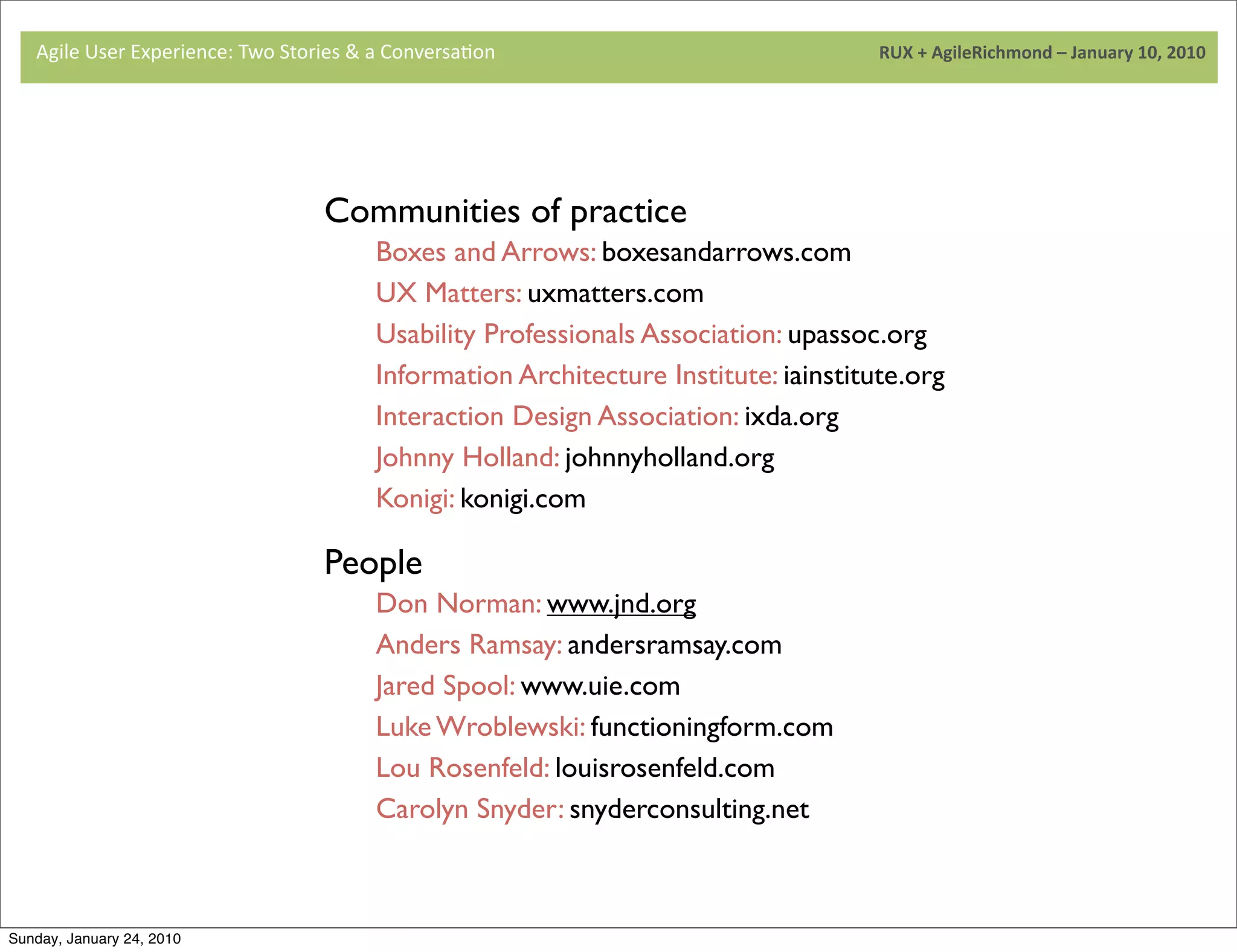 Agile	
  User	
  Experience:	
  Two	
  Stories	
  &	
  a	
  Conversa9on	
  	
  	
  	
  	
  	
  	
  	
  	
  	
  	
  	
  	
  	
  	
  	
  	
  	
  	
  	
  	
  	
  	
  	
  	
  	
  	
  	
  	
  	
  	
  	
  	
  	
  	
  	
  	
  	
  	
  	
  	
  	
  	
  	
  	
  	
  	
  	
  	
  	
  	
  	
  	
  	
  	
  	
  	
  	
  	
  	
  	
  	
  	
  	
  	
  	
  	
  	
  	
  	
  	
  	
  	
  	
  	
  	
  	
  	
  RUX	
  +	
  AgileRichmond	
  –	
  January	
  10,	
  2010




                                                                                                               Communities of practice
                                                                                                                                  Boxes and Arrows: boxesandarrows.com
                                     	
                                                                                           UX Matters: uxmatters.com
                                                                                                                                  Usability Professionals Association: upassoc.org
                                                                                                                                  Information Architecture Institute: iainstitute.org
                                                                                                                                  Interaction Design Association: ixda.org
                                                                                                                                  Johnny Holland: johnnyholland.org
                                                                                                                                  Konigi: konigi.com
                                     	
  
                                                                                                               People
                                                                                                                                  Don Norman: www.jnd.org
                                                                                                                                  Anders Ramsay: andersramsay.com
                                                                                                                                  Jared Spool: www.uie.com
                                                                                                                                  Luke Wroblewski: functioningform.com
                                                                                                                                  Lou Rosenfeld: louisrosenfeld.com
                                                                                                                                  Carolyn Snyder: snyderconsulting.net



Sunday, January 24, 2010
 