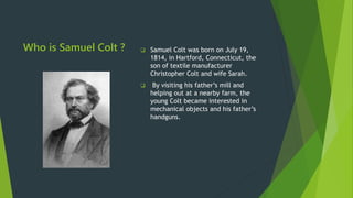 Who is Samuel Colt ?  Samuel Colt was born on July 19,
1814, in Hartford, Connecticut, the
son of textile manufacturer
Christopher Colt and wife Sarah.
 By visiting his father’s mill and
helping out at a nearby farm, the
young Colt became interested in
mechanical objects and his father’s
handguns.
 