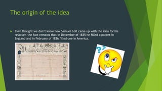The origin of the idea
 Even thought we don’t know how Samuel Colt came up with the idea for his
revolver, the fact remains that in December of 1835 he filled a patent in
England and in February of 1836 filled one in America.
 