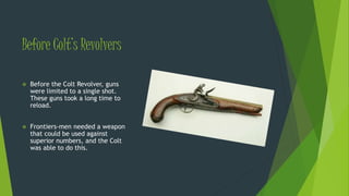 Before Colt’s Revolvers
 Before the Colt Revolver, guns
were limited to a single shot.
These guns took a long time to
reload.
 Frontiers-men needed a weapon
that could be used against
superior numbers, and the Colt
was able to do this.
 