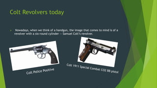 Colt Revolvers today
 Nowadays, when we think of a handgun, the image that comes to mind is of a
revolver with a six-round cylinder — Samuel Colt’s revolver.
 