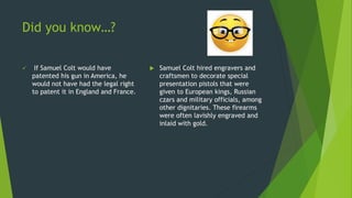 Did you know…?
 If Samuel Colt would have
patented his gun in America, he
would not have had the legal right
to patent it in England and France.
 Samuel Colt hired engravers and
craftsmen to decorate special
presentation pistols that were
given to European kings, Russian
czars and military officials, among
other dignitaries. These firearms
were often lavishly engraved and
inlaid with gold.
 