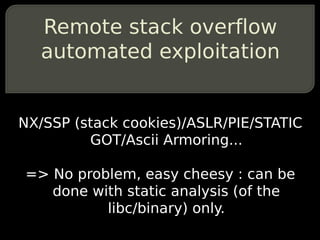 Remote stack overflow
   automated exploitation


NX/SSP (stack cookies)/ASLR/PIE/STATIC
         GOT/Ascii Armoring...

=> No problem, easy cheesy : can be
   done with static analysis (of the
          libc/binary) only.
 