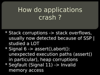 How do applications
          crash ?

* Stack corruptions -> stack overflows,
  usually now detected because of SSP |
  studied a LOT
* Signal 6 -> assert(),abort():
  unexpected execution paths (assert()
  in particular), heap corruptions
* Segfault (Signal 11) -> Invalid
  memory access
 