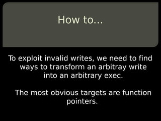 How to...


To exploit invalid writes, we need to find
   ways to transform an arbitray write
           into an arbitrary exec.

 The most obvious targets are function
              pointers.
 