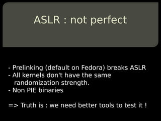 ASLR : not perfect



- Prelinking (default on Fedora) breaks ASLR
- All kernels don't have the same
  randomization strength.
- Non PIE binaries

=> Truth is : we need better tools to test it !
 