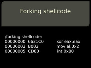 Forking shellcode



;forking shellcode:
00000000 6631C0       xor eax,eax
00000003 B002         mov al,0x2
00000005 CD80         int 0x80
 