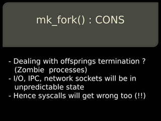 mk_fork() : CONS


- Dealing with offsprings termination ?
  (Zombie processes)
- I/O, IPC, network sockets will be in
  unpredictable state
- Hence syscalls will get wrong too (!!)
 