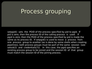 Process grouping


setpgid() sets the PGID of the process specified by pid to pgid. If
pid is zero, then the process ID of the calling process is used. If
pgid is zero, then the PGID of the process specified by pid is made the
same as its process ID. If setpgid() is used to move a process from
one process group to another (as is done by some shells when creating
pipelines), both process groups must be part of the same session (see
setsid(2) and credentials(7)). In this case, the pgid specifies an
existing process group to be joined and the session ID of that group
must match the session ID of the joining process.
 