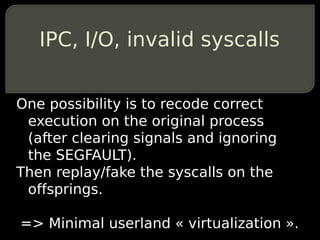 IPC, I/O, invalid syscalls


One possibility is to recode correct
 execution on the original process
 (after clearing signals and ignoring
 the SEGFAULT).
Then replay/fake the syscalls on the
 offsprings.

=> Minimal userland « virtualization ».
 