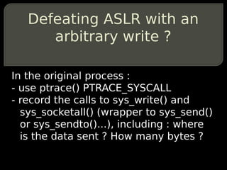 Defeating ASLR with an
      arbitrary write ?

In the original process :
- use ptrace() PTRACE_SYSCALL
- record the calls to sys_write() and
  sys_socketall() (wrapper to sys_send()
  or sys_sendto()...), including : where
  is the data sent ? How many bytes ?
 