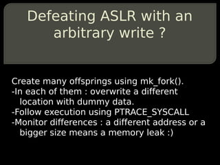 Defeating ASLR with an
      arbitrary write ?


Create many offsprings using mk_fork().
-In each of them : overwrite a different
  location with dummy data.
-Follow execution using PTRACE_SYSCALL
-Monitor differences : a different address or a
  bigger size means a memory leak :)
 