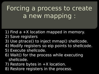 Forcing a process to create
     a new mapping :

1) Find a +X location mapped in memory.
2) Save registers
3) Use ptrace() to inject mmap() shellcode.
4) Modify registers so eip points to shellcode.
5) Execute shellcode.
6) Wait() for the process while executing
  shellcode.
7) Restore bytes in +X location.
8) Restore registers in the process.
 
