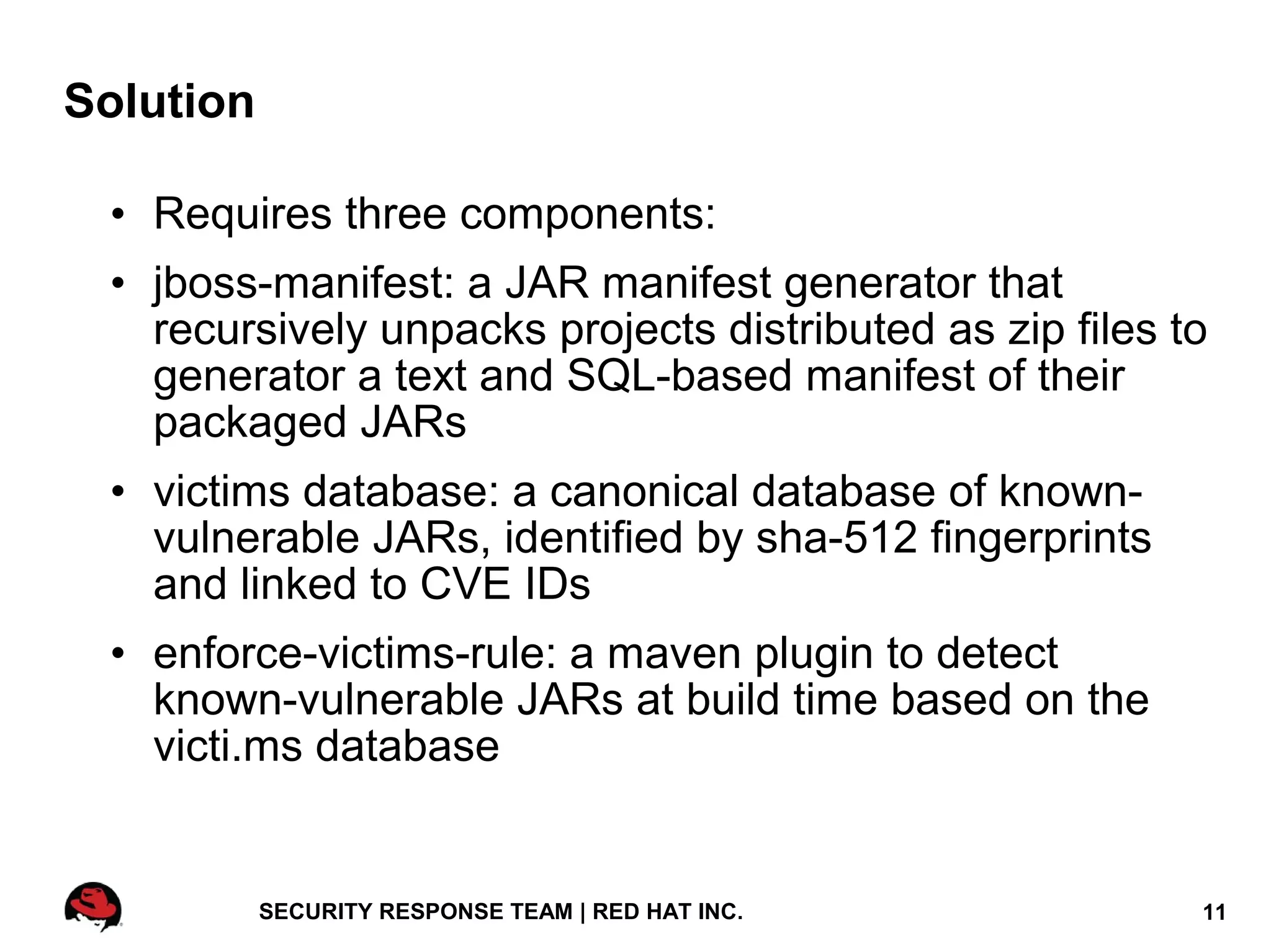 Solution

 • Requires three components:
 • jboss-manifest: a JAR manifest generator that
   recursively unpacks projects distributed as zip files to
   generator a text and SQL-based manifest of their
   packaged JARs
 • victims database: a canonical database of known-
   vulnerable JARs, identified by sha-512 fingerprints
   and linked to CVE IDs
 • enforce-victims-rule: a maven plugin to detect
   known-vulnerable JARs at build time based on the
   victi.ms database


           SECURITY RESPONSE TEAM | RED HAT INC.          11
 