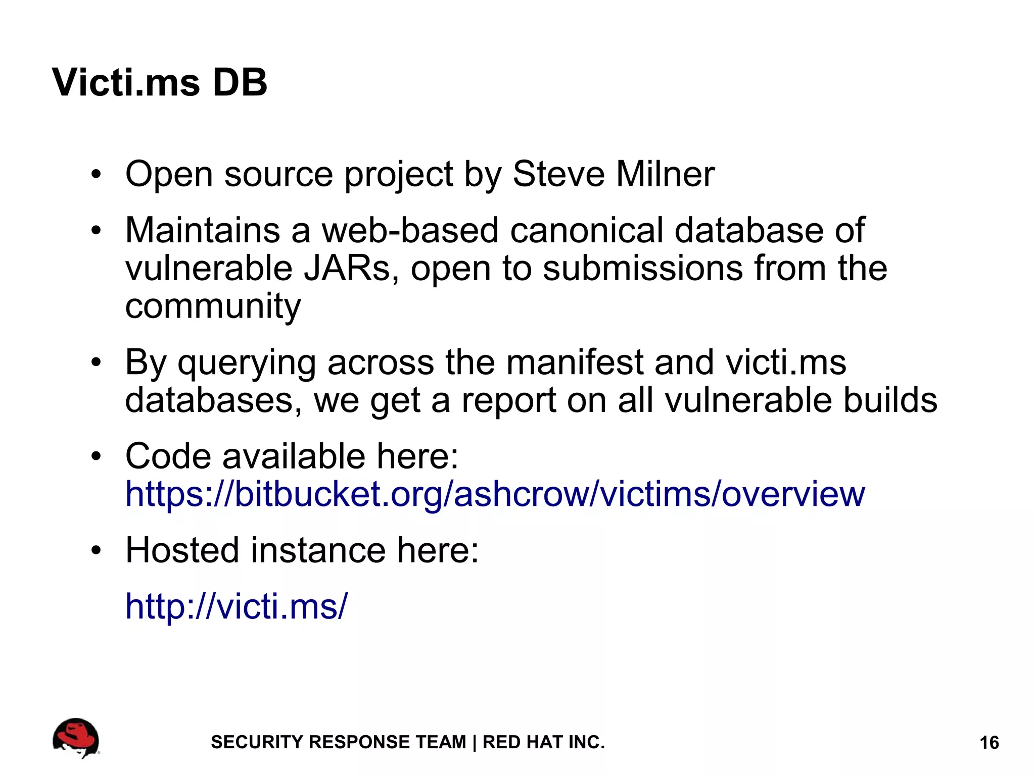 Victi.ms DB

 • Open source project by Steve Milner
 • Maintains a web-based canonical database of
   vulnerable JARs, open to submissions from the
   community
 • By querying across the manifest and victi.ms
   databases, we get a report on all vulnerable builds
 • Code available here:
   https://bitbucket.org/ashcrow/victims/overview
 • Hosted instance here:
   http://victi.ms/


         SECURITY RESPONSE TEAM | RED HAT INC.           16
 