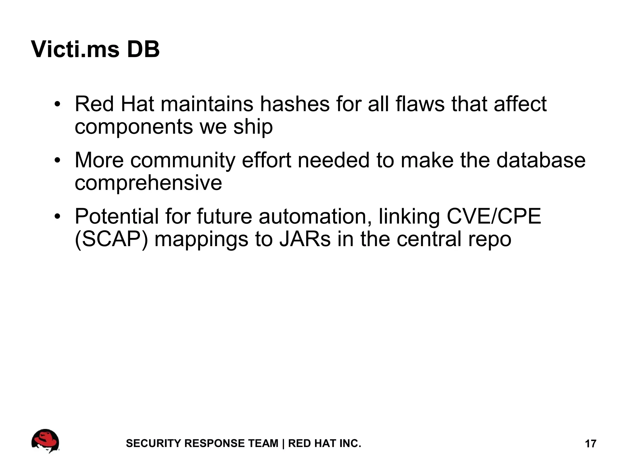 Victi.ms DB

 • Red Hat maintains hashes for all flaws that affect
   components we ship
 • More community effort needed to make the database
   comprehensive
 • Potential for future automation, linking CVE/CPE
   (SCAP) mappings to JARs in the central repo




        SECURITY RESPONSE TEAM | RED HAT INC.           17
 