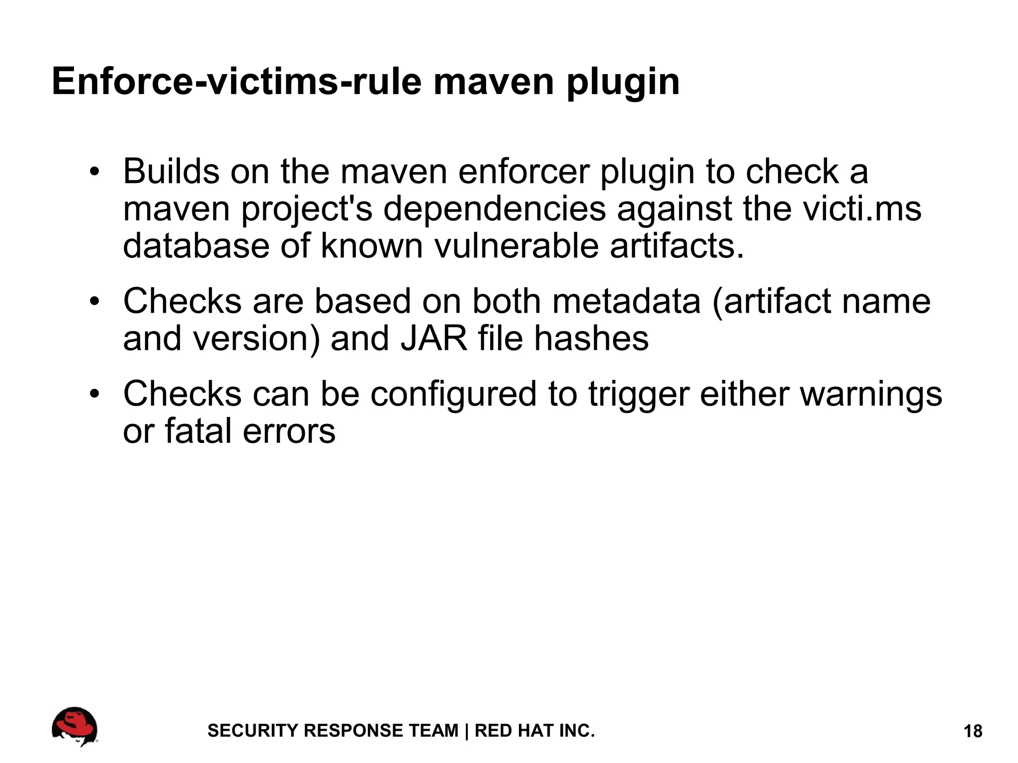 Enforce-victims-rule maven plugin

 • Builds on the maven enforcer plugin to check a
   maven project's dependencies against the victi.ms
   database of known vulnerable artifacts.
 • Checks are based on both metadata (artifact name
   and version) and JAR file hashes
 • Checks can be configured to trigger either warnings
   or fatal errors




        SECURITY RESPONSE TEAM | RED HAT INC.            18
 