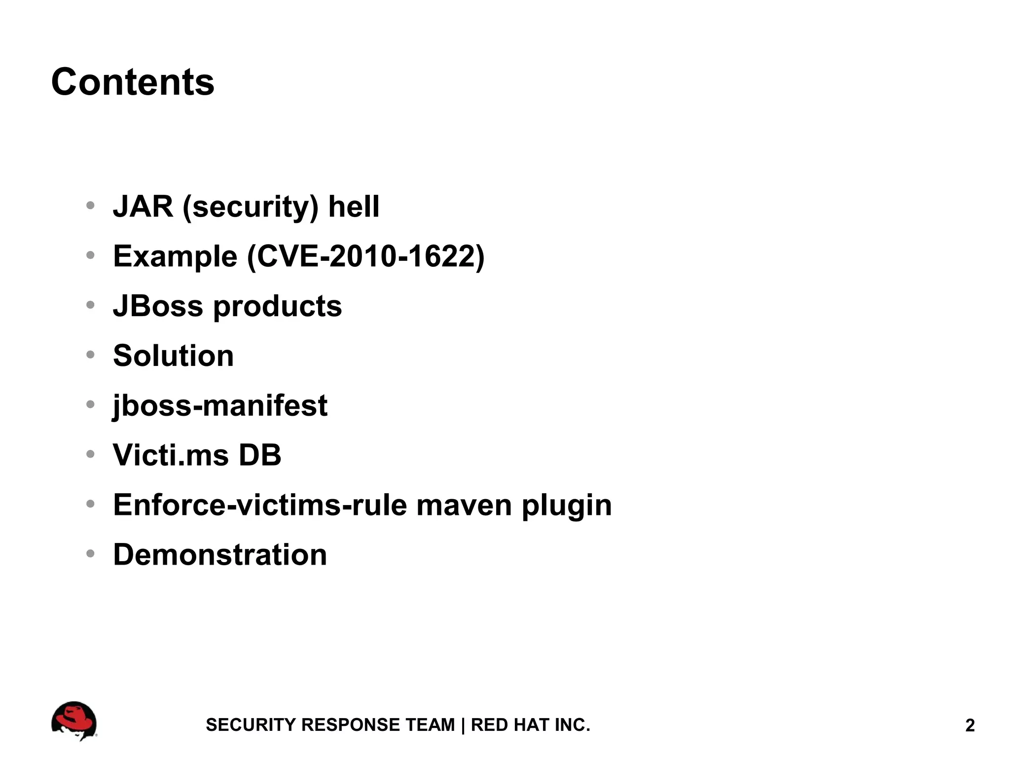 Contents


    JAR (security) hell
    Example (CVE-2010-1622)
    JBoss products
    Solution
    jboss-manifest
    Victi.ms DB
    Enforce-victims-rule maven plugin
    Demonstration




           SECURITY RESPONSE TEAM | RED HAT INC.   2
 