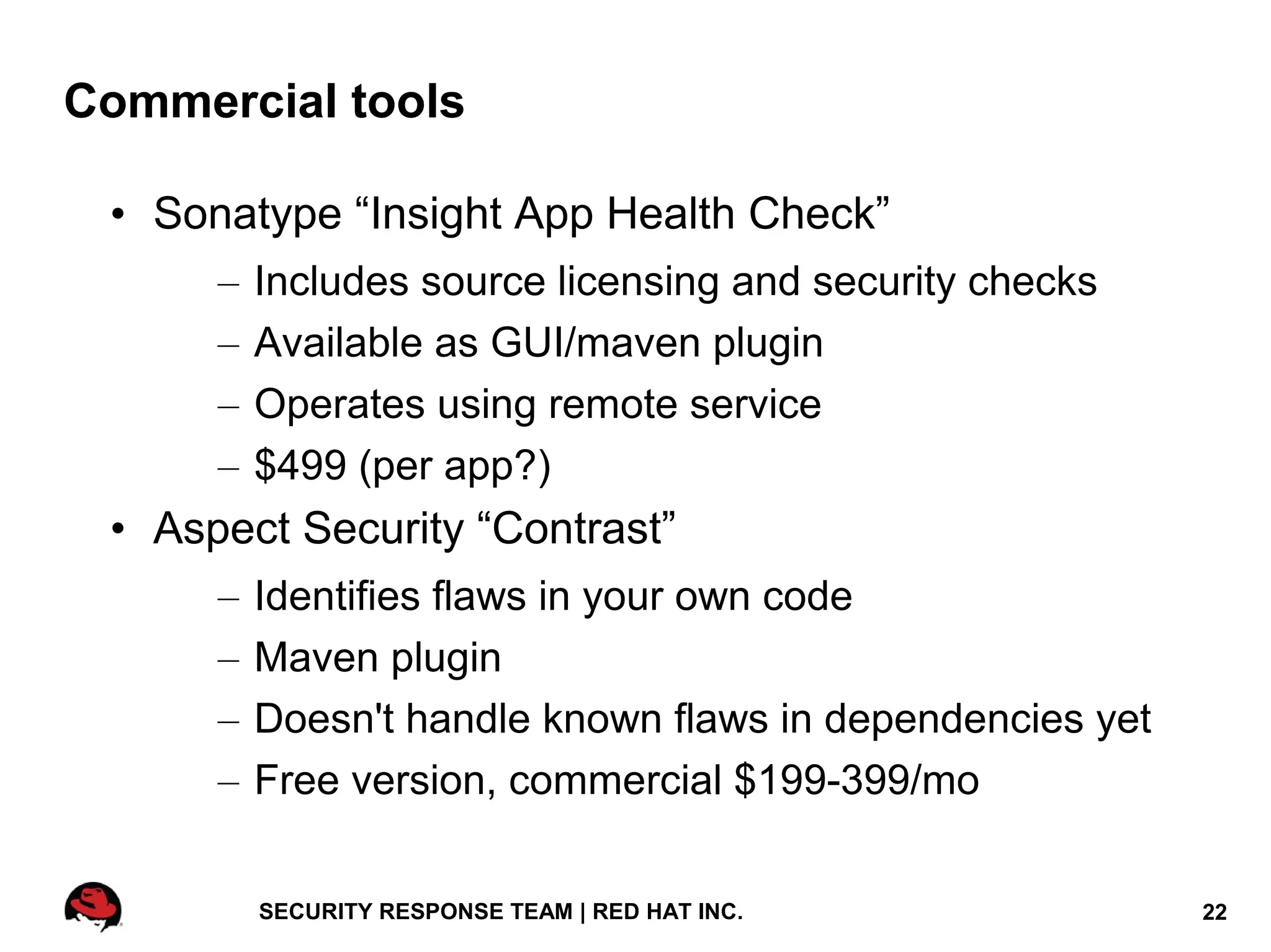 Commercial tools

 • Sonatype “Insight App Health Check”
      –   Includes source licensing and security checks
      –   Available as GUI/maven plugin
      –   Operates using remote service
      –   $499 (per app?)
 • Aspect Security “Contrast”
      –   Identifies flaws in your own code
      –   Maven plugin
      –   Doesn't handle known flaws in dependencies yet
      –   Free version, commercial $199-399/mo


          SECURITY RESPONSE TEAM | RED HAT INC.            22
 