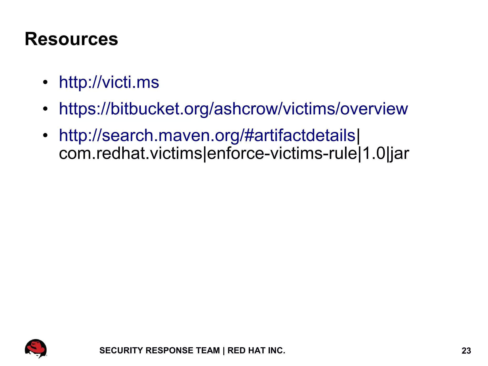 Resources

 • http://victi.ms
 • https://bitbucket.org/ashcrow/victims/overview
 • http://search.maven.org/#artifactdetails|
   com.redhat.victims|enforce-victims-rule|1.0|jar




         SECURITY RESPONSE TEAM | RED HAT INC.       23
 