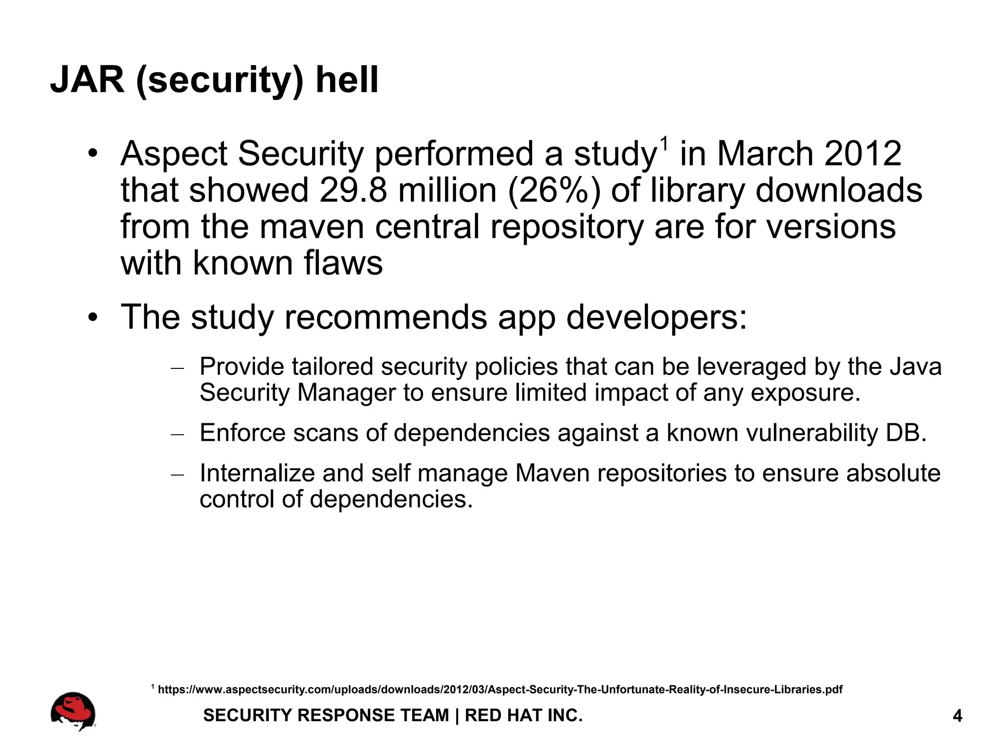 JAR (security) hell
  • Aspect Security performed a study1 in March 2012
    that showed 29.8 million (26%) of library downloads
    from the maven central repository are for versions
    with known flaws
  • The study recommends app developers:
            – Provide tailored security policies that can be leveraged by the Java
              Security Manager to ensure limited impact of any exposure.
            – Enforce scans of dependencies against a known vulnerability DB.
            – Internalize and self manage Maven repositories to ensure absolute
              control of dependencies.




      1
          https://www.aspectsecurity.com/uploads/downloads/2012/03/Aspect-Security-The-Unfortunate-Reality-of-Insecure-Libraries.pdf

                  SECURITY RESPONSE TEAM | RED HAT INC.                                                                                4
 