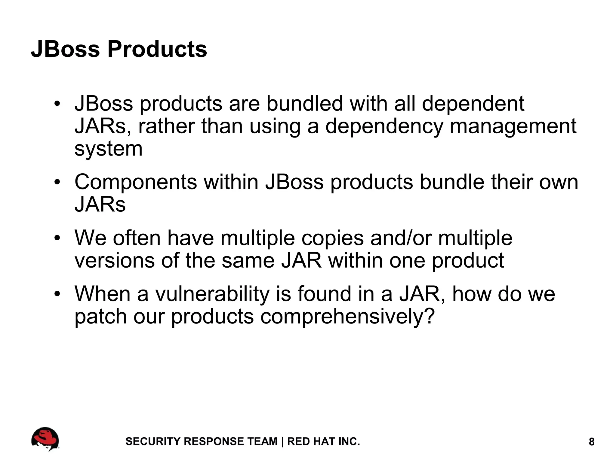 JBoss Products

 • JBoss products are bundled with all dependent
   JARs, rather than using a dependency management
   system
 • Components within JBoss products bundle their own
   JARs
 • We often have multiple copies and/or multiple
   versions of the same JAR within one product
 • When a vulnerability is found in a JAR, how do we
   patch our products comprehensively?




        SECURITY RESPONSE TEAM | RED HAT INC.          8
 