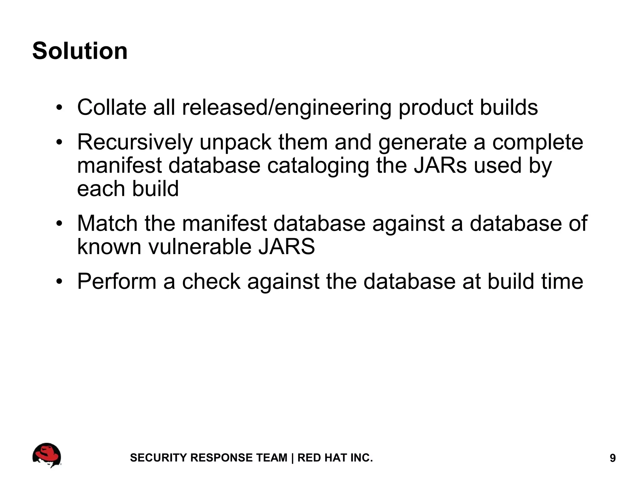 Solution

 • Collate all released/engineering product builds
 • Recursively unpack them and generate a complete
   manifest database cataloging the JARs used by
   each build
 • Match the manifest database against a database of
   known vulnerable JARS
 • Perform a check against the database at build time




           SECURITY RESPONSE TEAM | RED HAT INC.        9
 