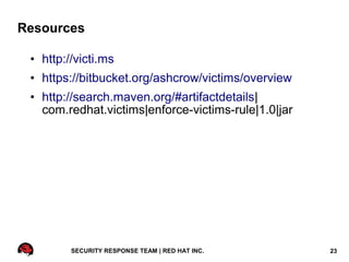 Resources

 • http://victi.ms
 • https://bitbucket.org/ashcrow/victims/overview
 • http://search.maven.org/#artifactdetails|
   com.redhat.victims|enforce-victims-rule|1.0|jar




         SECURITY RESPONSE TEAM | RED HAT INC.       23
 