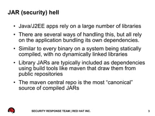 JAR (security) hell

  • Java/J2EE apps rely on a large number of libraries
  • There are several ways of handling this, but all rely
    on the application bundling its own dependencies.
  • Similar to every binary on a system being statically
    compiled, with no dynamically linked libraries
  • Library JARs are typically included as dependencies
    using build tools like maven that draw them from
    public repositories
  • The maven central repo is the most “canonical”
    source of compiled JARs



         SECURITY RESPONSE TEAM | RED HAT INC.              3
 