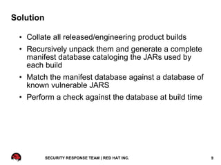 Solution

 • Collate all released/engineering product builds
 • Recursively unpack them and generate a complete
   manifest database cataloging the JARs used by
   each build
 • Match the manifest database against a database of
   known vulnerable JARS
 • Perform a check against the database at build time




           SECURITY RESPONSE TEAM | RED HAT INC.        9
 