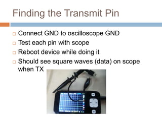 Finding the Transmit Pin






Connect GND to oscilloscope GND
Test each pin with scope
Reboot device while doing it
Should see square waves (data) on scope when TX

 