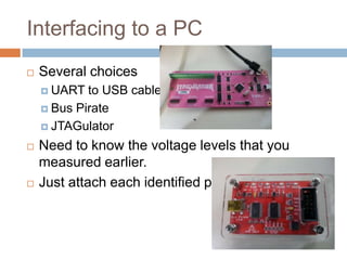 Interfacing to a PC


Several choices
 UART

to USB cable
 Bus Pirate
 JTAGulator




Need to know the voltage levels that you measured
earlier.
Just attach each identified pin.

 