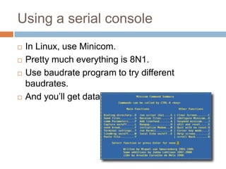 Using a serial console






In Linux, use Minicom.
Pretty much everything is 8N1.
Use baudrate program to try different baudrates.
And you’ll get data!

 