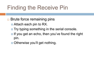 Finding the Receive Pin


Brute force remaining pins
 Attach

each pin to RX.
 Try typing something in the serial console.
 If you get an echo, then you’ve found the right pin.
 Otherwise you’ll get nothing.

 