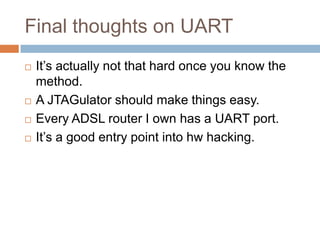 Final thoughts on UART







It’s actually not that hard once you know the
method.
A JTAGulator should make things easy.
Every ADSL router I own has a UART port.
It’s a good entry point into hw hacking.

 