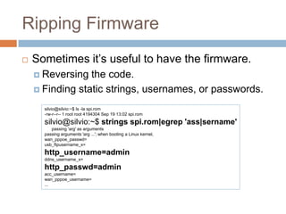 Ripping Firmware


Sometimes it’s useful to have the firmware.
 Reversing

the code.
 Finding static strings, usernames, or passwords.
silvio@silvio:~$ ls -la spi.rom
-rw-r--r-- 1 root root 4194304 Sep 19 13:02 spi.rom

silvio@silvio:~$ strings spi.rom|egrep 'ass|sername'
passing 'arg' as arguments
passing arguments 'arg ...'; when booting a Linux kernel,
wan_pppoe_passwd=
usb_ftpusername_x=

http_username=admin
ddns_username_x=

http_passwd=admin
acc_username=
wan_pppoe_username=
...

 