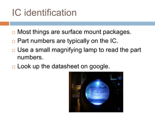 IC identification







Most things are surface mount packages.
Part numbers are typically on the IC.
Use a small magnifying lamp to read the part
numbers.
Look up the datasheet on google.

 
