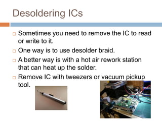 Desoldering ICs







Sometimes you need to remove the IC to read or
write to it.
One way is to use desolder braid.
A better way is with a hot air rework station that
can heat up the solder.
Remove IC with tweezers or vacuum pickup tool.

 
