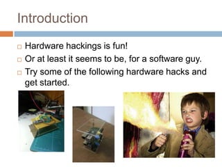 Introduction





Hardware hackings is fun!
Or at least it seems to be, for a software guy.
Try some of the following hardware hacks and get
started.

 