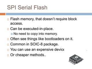 SPI Serial Flash




Flash memory, that doesn’t require block access.
Can be executed-in-place.
 No







need to copy into memory.

Often see things like bootloaders on it.
Common in SOIC-8 package.
You can use an expensive device programmer.
Or cheaper methods..

 