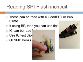 Reading SPI Flash incircuit







These can be read with a GoodFET or Bus Pirate.
If using BP, then you can use flashrom.
IC can be read incircuit.
Use IC test clips.
Or SMD hooks.

 