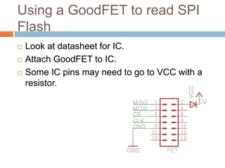 Using a GoodFET to read SPI Flash





Look at datasheet for IC.
Attach GoodFET to IC.
Some IC pins may need to go to VCC with a
resistor.

 